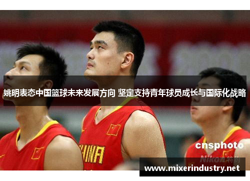 姚明表态中国篮球未来发展方向 坚定支持青年球员成长与国际化战略