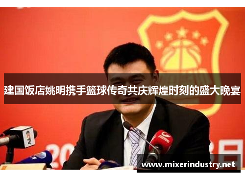 建国饭店姚明携手篮球传奇共庆辉煌时刻的盛大晚宴