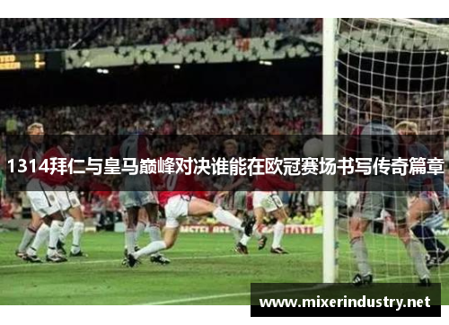 1314拜仁与皇马巅峰对决谁能在欧冠赛场书写传奇篇章